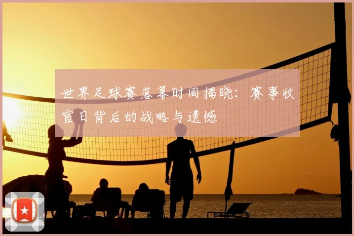 世界足球赛落幕时间揭晓：赛事收官日背后的战略与遗憾