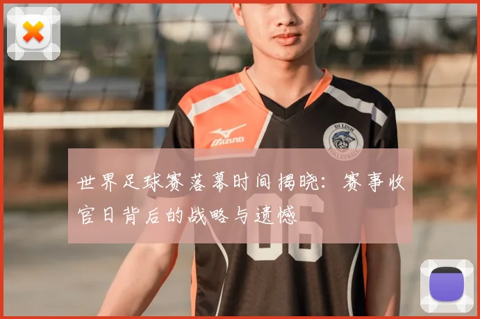 世界足球赛落幕时间揭晓：赛事收官日背后的战略与遗憾