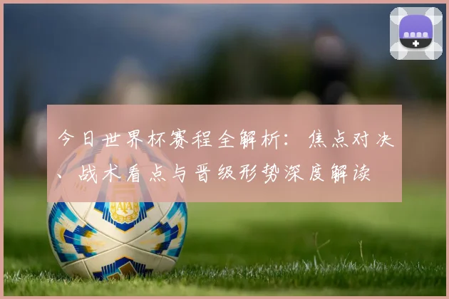 今日世界杯赛程全解析：焦点对决、战术看点与晋级形势深度解读