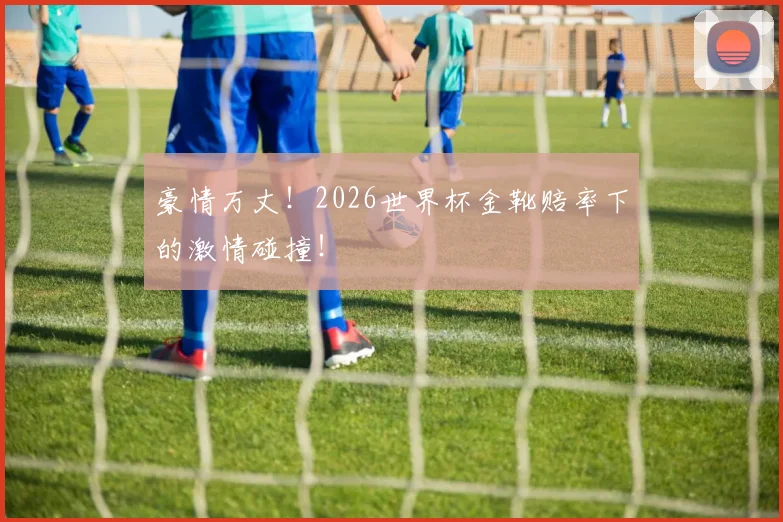 豪情万丈！2026世界杯金靴赔率下的激情碰撞！