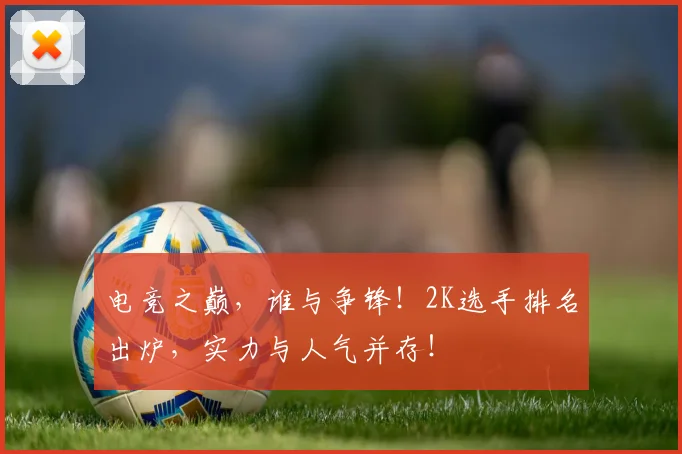 电竞之巅，谁与争锋！2K选手排名出炉，实力与人气并存！